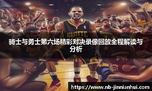 骑士与勇士第六场精彩对决录像回放全程解读与分析