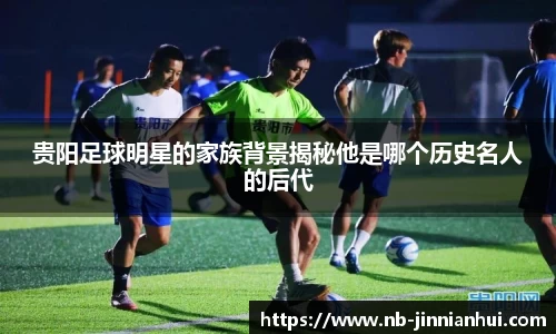 贵阳足球明星的家族背景揭秘他是哪个历史名人的后代